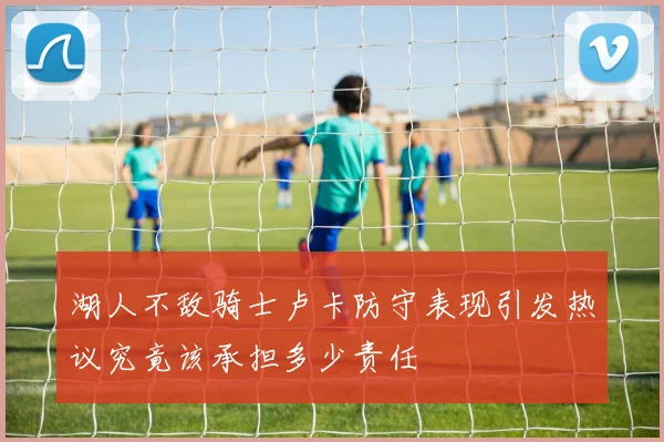 湖人不敌骑士卢卡防守表现引发热议究竟该承担多少责任