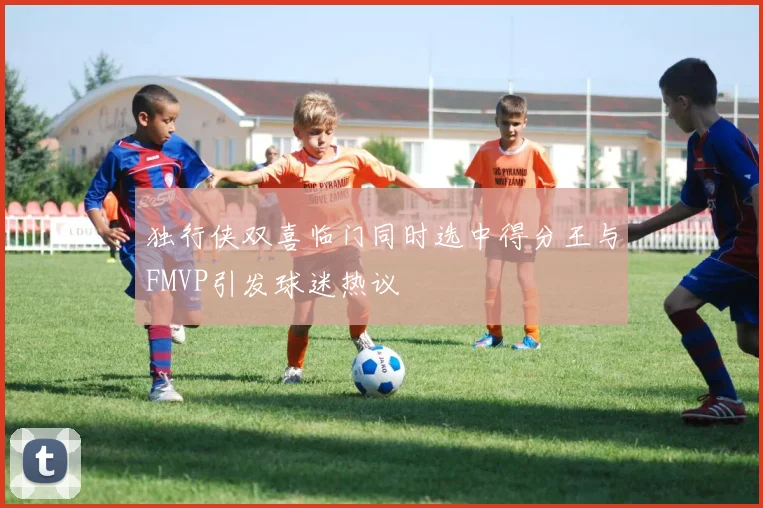 独行侠双喜临门同时选中得分王与FMVP引发球迷热议