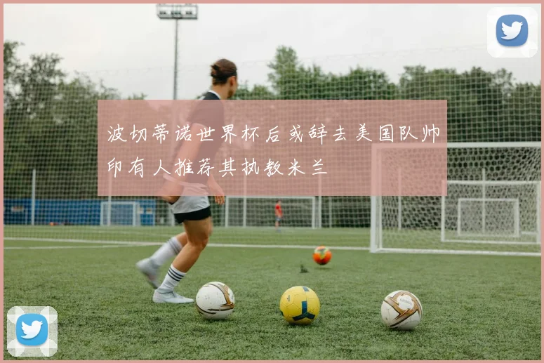 波切蒂诺世界杯后或辞去美国队帅印有人推荐其执教米兰