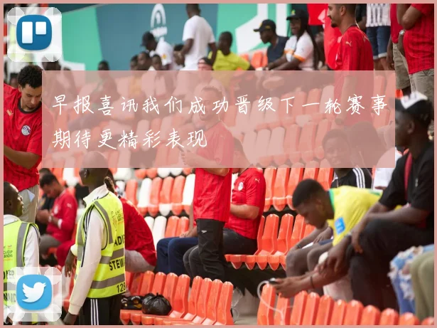 早报喜讯我们成功晋级下一轮赛事期待更精彩表现