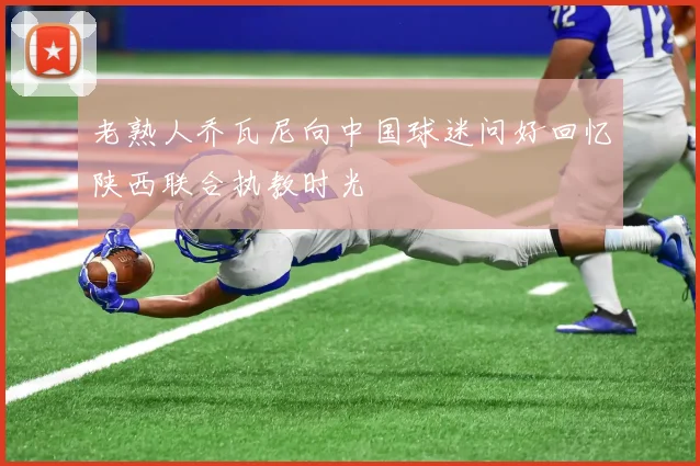 老熟人乔瓦尼向中国球迷问好回忆陕西联合执教时光
