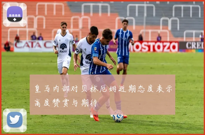 皇马内部对贝林厄姆近期态度表示高度赞赏与期待