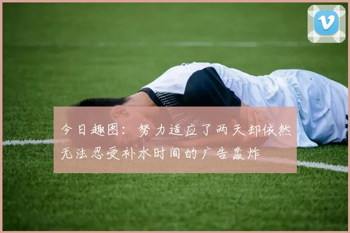 今日趣图：努力适应了两天却依然无法忍受补水时间的广告轰炸