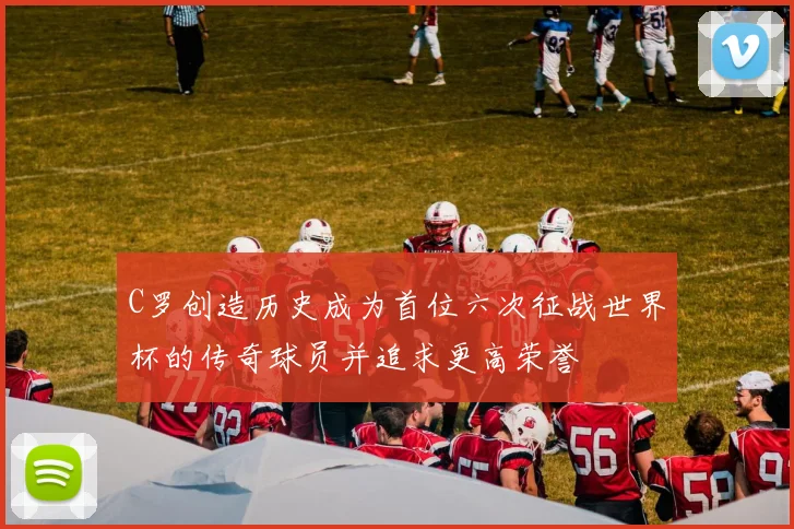 C罗创造历史成为首位六次征战世界杯的传奇球员并追求更高荣誉