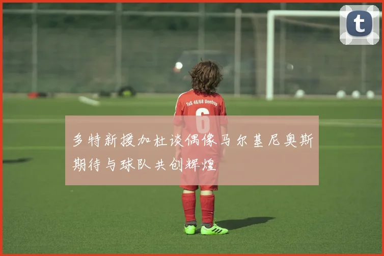 多特新援加杜谈偶像马尔基尼奥斯期待与球队共创辉煌