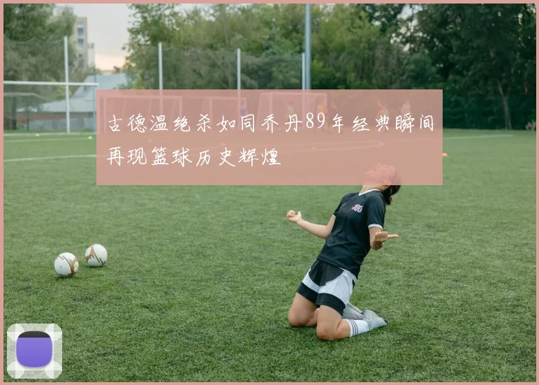 古德温绝杀如同乔丹89年经典瞬间再现篮球历史辉煌
