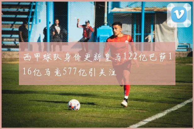 西甲球队身价更新皇马122亿巴萨116亿马竞577亿引关注