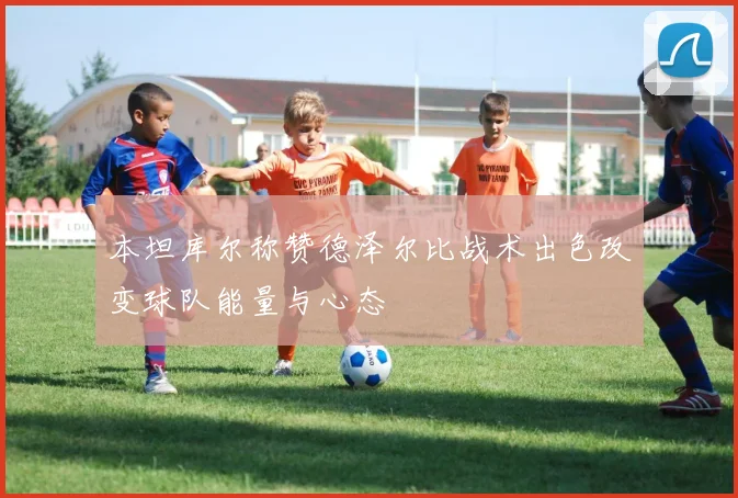 本坦库尔称赞德泽尔比战术出色改变球队能量与心态