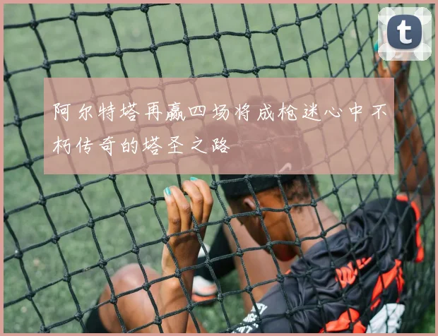 阿尔特塔再赢四场将成枪迷心中不朽传奇的塔圣之路