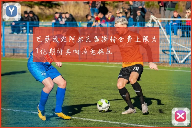 巴萨设定阿尔瓦雷斯转会费上限为1亿期待其向马竞施压
