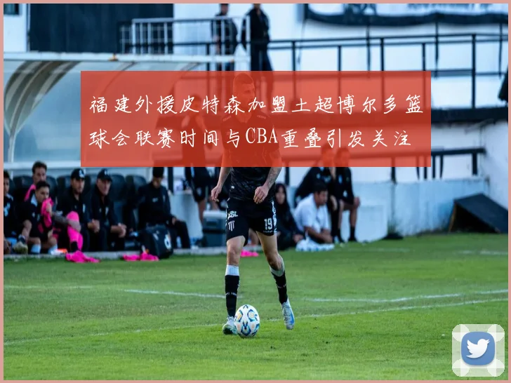 福建外援皮特森加盟土超博尔多篮球会联赛时间与CBA重叠引发关注