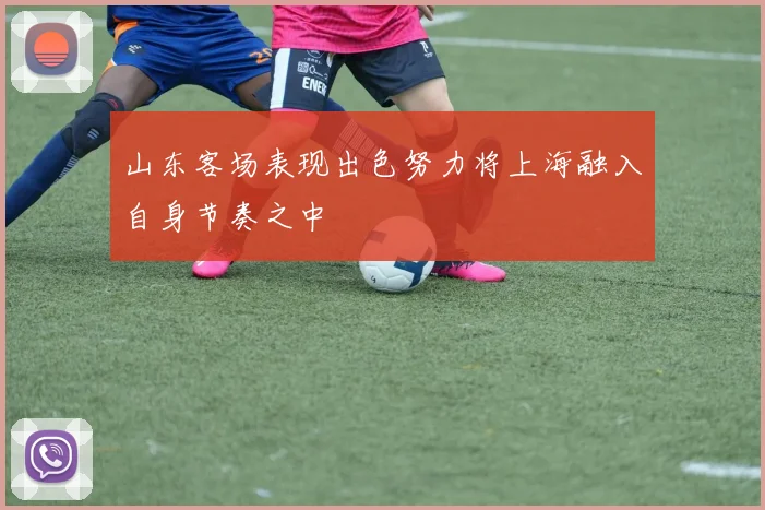 山东客场表现出色努力将上海融入自身节奏之中