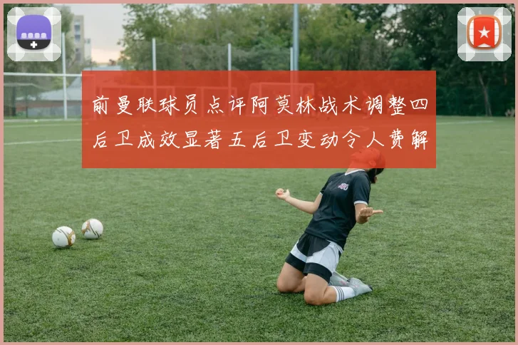前曼联球员点评阿莫林战术调整四后卫成效显著五后卫变动令人费解