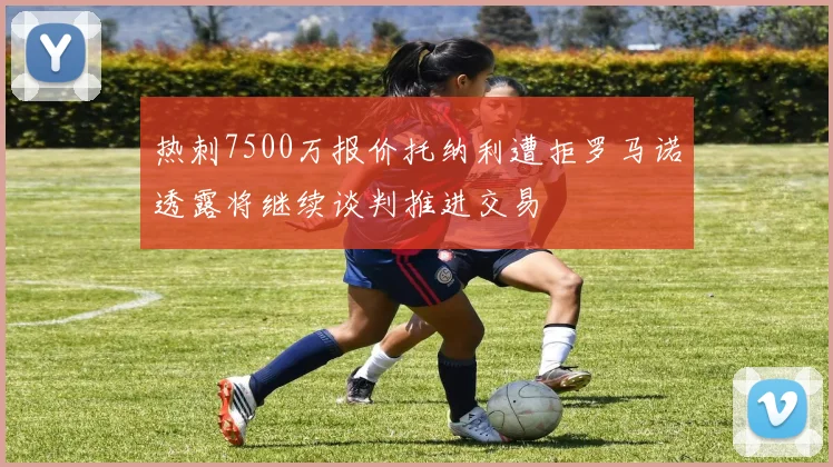 热刺7500万报价托纳利遭拒罗马诺透露将继续谈判推进交易