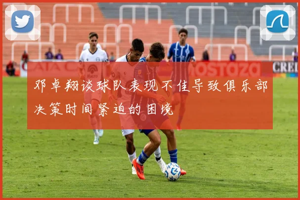邓卓翔谈球队表现不佳导致俱乐部决策时间紧迫的困境