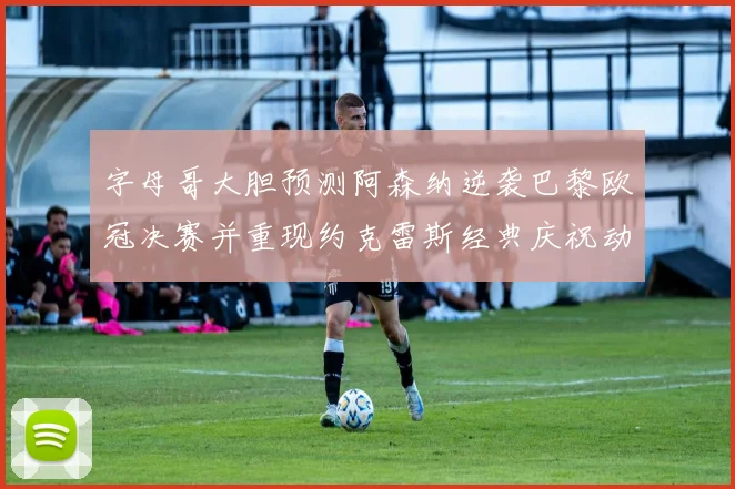 字母哥大胆预测阿森纳逆袭巴黎欧冠决赛并重现约克雷斯经典庆祝动作
