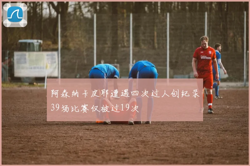 阿森纳卡皮耶遭遇四次过人创纪录39场比赛仅被过19次