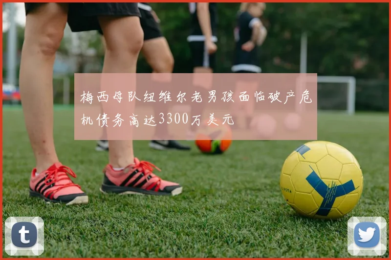 梅西母队纽维尔老男孩面临破产危机债务高达3300万美元