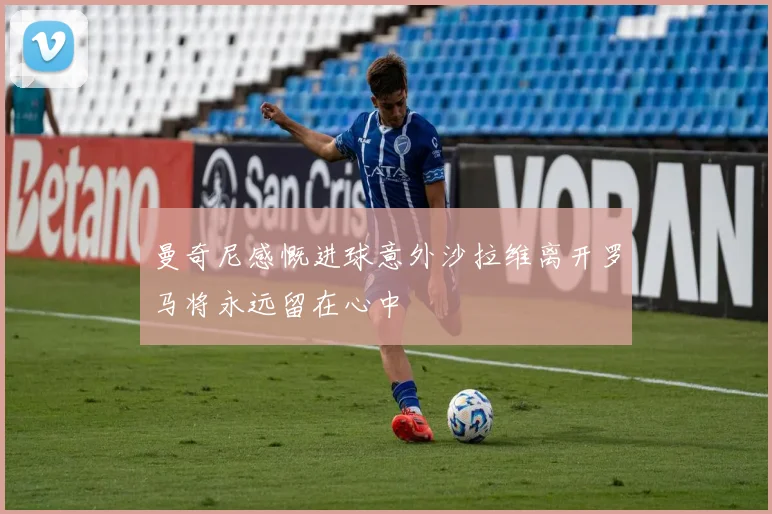 曼奇尼感慨进球意外沙拉维离开罗马将永远留在心中