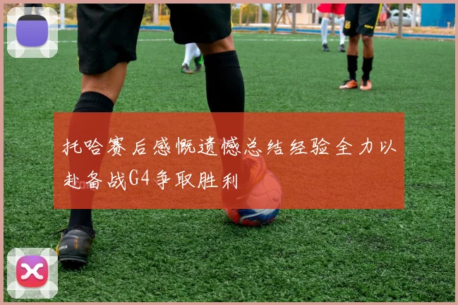托哈赛后感慨遗憾总结经验全力以赴备战G4争取胜利