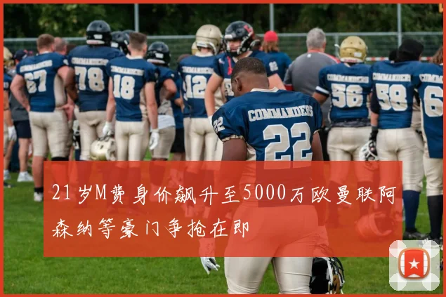 21岁M费身价飙升至5000万欧曼联阿森纳等豪门争抢在即
