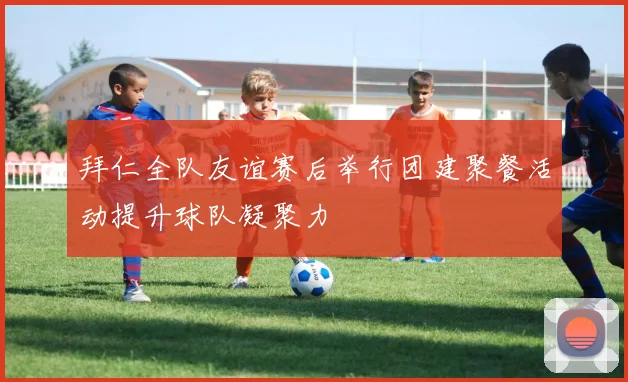 拜仁全队友谊赛后举行团建聚餐活动提升球队凝聚力