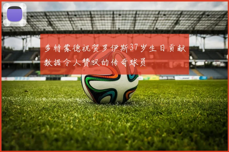 多特蒙德祝贺罗伊斯37岁生日贡献数据令人赞叹的传奇球员