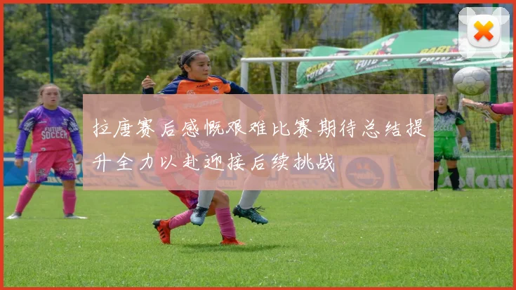 拉唐赛后感慨艰难比赛期待总结提升全力以赴迎接后续挑战