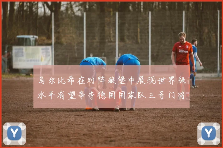 乌尔比希在对阵狼堡中展现世界级水平有望争夺德国国家队三号门将位置