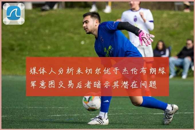 媒体人分析米切尔优于杰伦布朗绿军意图交易后者暗示其潜在问题
